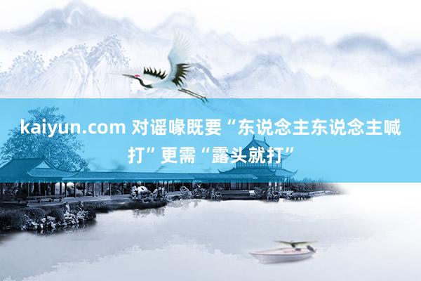 kaiyun.com 对谣喙既要“东说念主东说念主喊打”更需“露头就打”