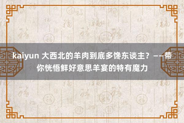 kaiyun 大西北的羊肉到底多馋东谈主？——带你恍悟鲜好意思羊宴的特有魔力