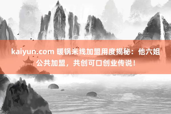 kaiyun.com 暖锅米线加盟用度揭秘：他六姐公共加盟，共创可口创业传说！