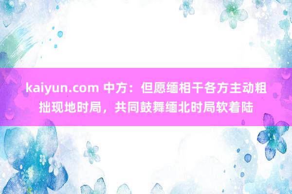 kaiyun.com 中方：但愿缅相干各方主动粗拙现地时局，共同鼓舞缅北时局软着陆