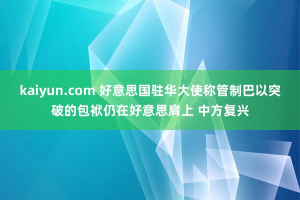 kaiyun.com 好意思国驻华大使称管制巴以突破的包袱仍在好意思肩上 中方复兴