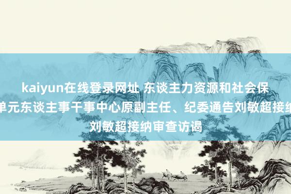 kaiyun在线登录网址 东谈主力资源和社会保险部行状单元东谈主事干事中心原副主任、纪委通告刘敏超接纳审查访谒