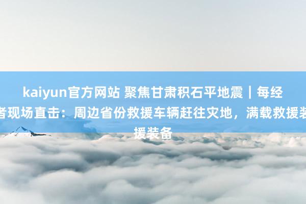 kaiyun官方网站 聚焦甘肃积石平地震｜每经记者现场直击：周边省份救援车辆赶往灾地，满载救援装备