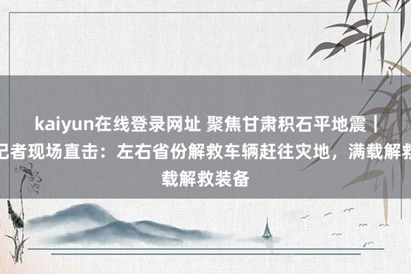 kaiyun在线登录网址 聚焦甘肃积石平地震｜每经记者现场直击：左右省份解救车辆赶往灾地，满载解救装备