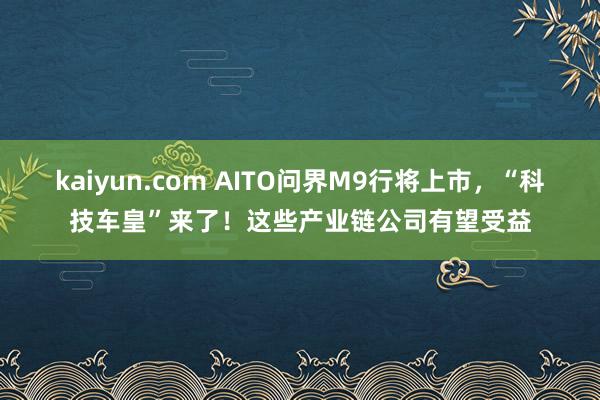 kaiyun.com AITO问界M9行将上市，“科技车皇”来了！这些产业链公司有望受益