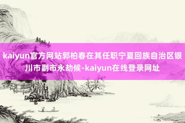 kaiyun官方网站郭柏春在其任职宁夏回族自治区银川市副市永劫候-kaiyun在线登录网址
