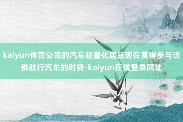 kaiyun体育公司的汽车轻量化居品现在莫得参与访佛航行汽车的时势-kaiyun在线登录网址