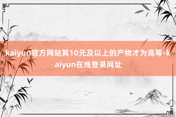 kaiyun官方网站其10元及以上的产物才为高等-kaiyun在线登录网址