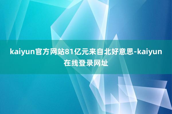 kaiyun官方网站81亿元来自北好意思-kaiyun在线登录网址