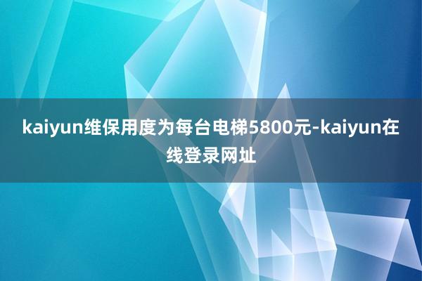 kaiyun维保用度为每台电梯5800元-kaiyun在线登录网址