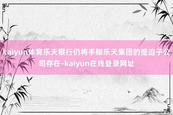 kaiyun体育乐天银行仍将手脚乐天集团的蹙迫子公司存在-kaiyun在线登录网址