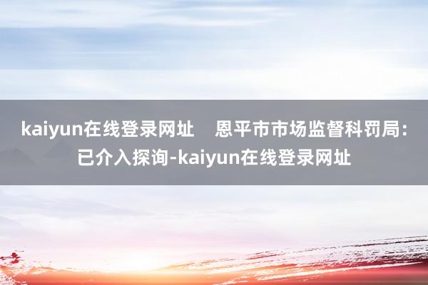 kaiyun在线登录网址    恩平市市场监督科罚局：已介入探询-kaiyun在线登录网址