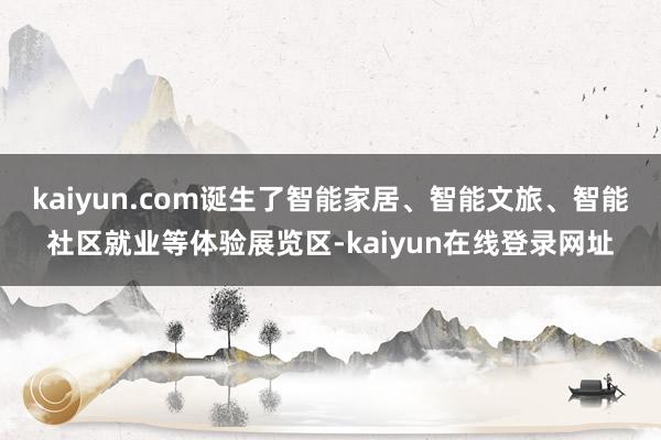 kaiyun.com诞生了智能家居、智能文旅、智能社区就业等体验展览区-kaiyun在线登录网址