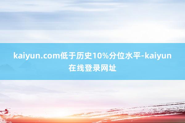 kaiyun.com低于历史10%分位水平-kaiyun在线登录网址