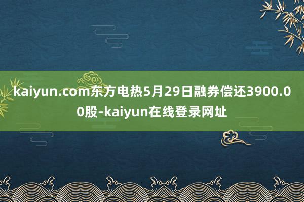 kaiyun.com东方电热5月29日融券偿还3900.00股-kaiyun在线登录网址