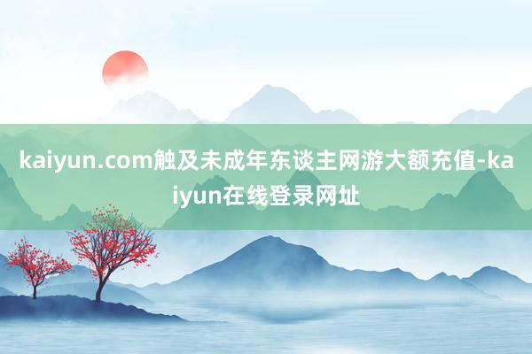 kaiyun.com触及未成年东谈主网游大额充值-kaiyun在线登录网址