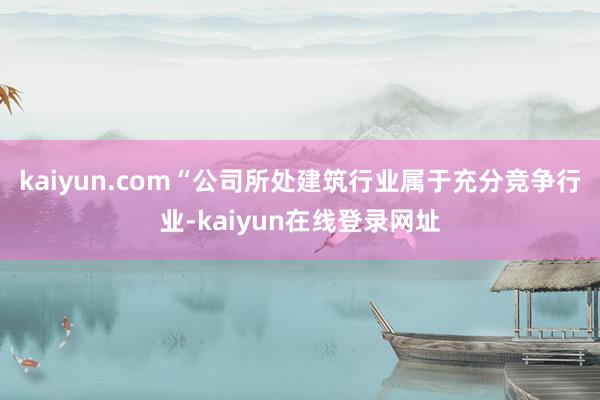 kaiyun.com　　“公司所处建筑行业属于充分竞争行业-kaiyun在线登录网址