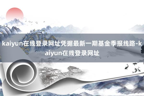 kaiyun在线登录网址凭据最新一期基金季报线路-kaiyun在线登录网址