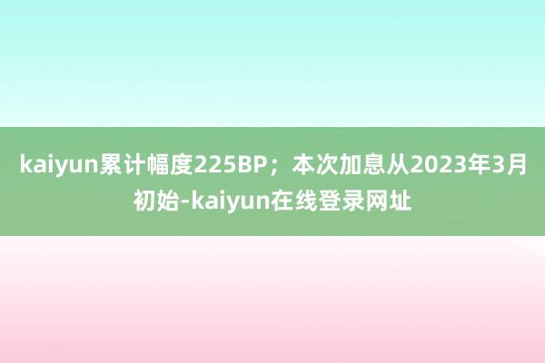 kaiyun累计幅度225BP；本次加息从2023年3月初始-kaiyun在线登录网址