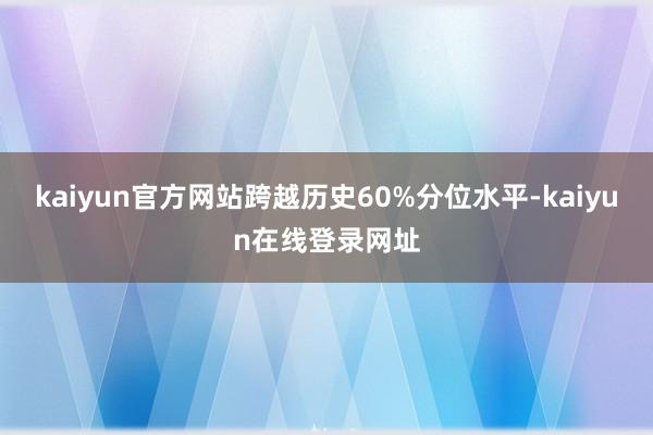 kaiyun官方网站跨越历史60%分位水平-kaiyun在线登录网址