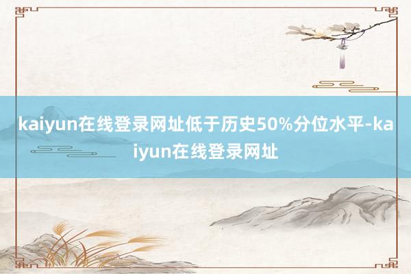 kaiyun在线登录网址低于历史50%分位水平-kaiyun在线登录网址