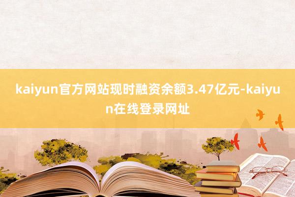 kaiyun官方网站现时融资余额3.47亿元-kaiyun在线登录网址