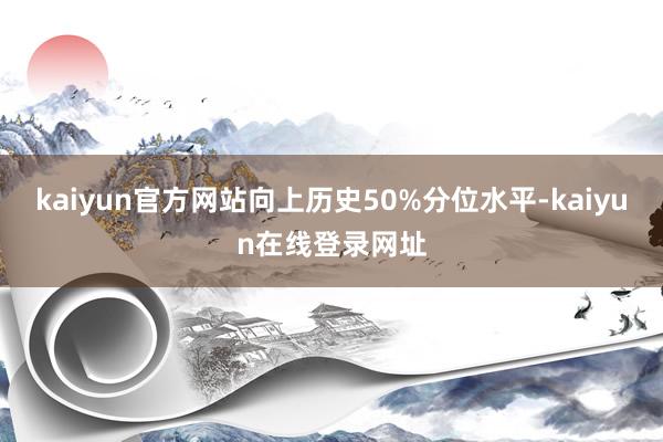 kaiyun官方网站向上历史50%分位水平-kaiyun在线登录网址