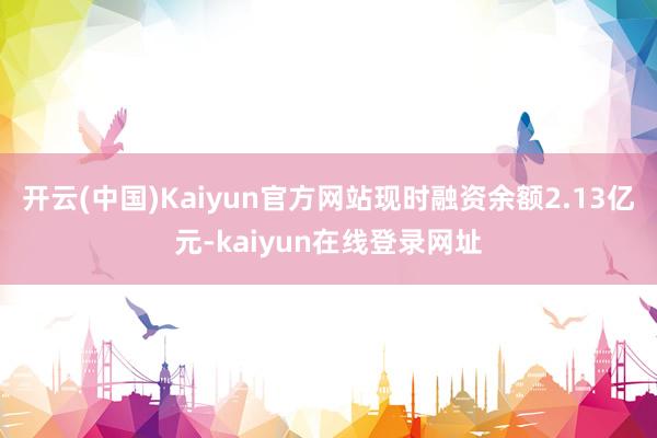 开云(中国)Kaiyun官方网站现时融资余额2.13亿元-kaiyun在线登录网址