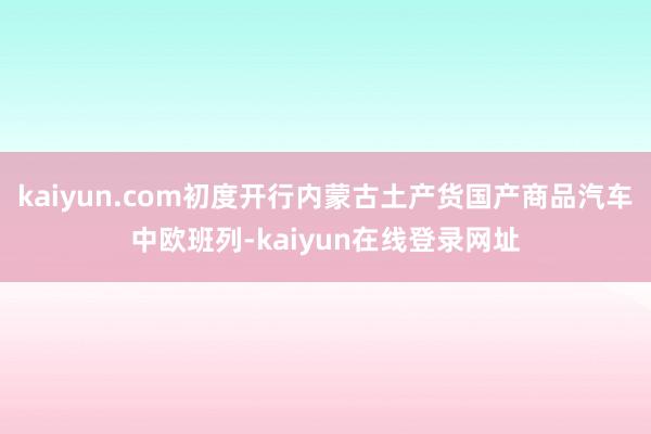 kaiyun.com初度开行内蒙古土产货国产商品汽车中欧班列-kaiyun在线登录网址