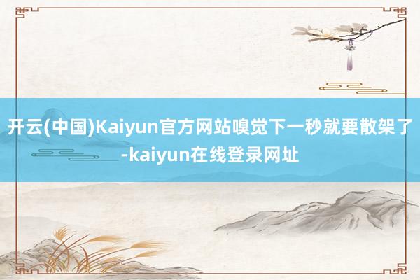 开云(中国)Kaiyun官方网站嗅觉下一秒就要散架了-kaiyun在线登录网址