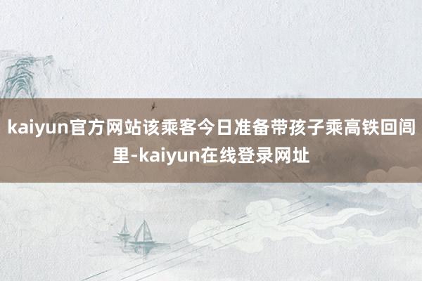 kaiyun官方网站该乘客今日准备带孩子乘高铁回闾里-kaiyun在线登录网址