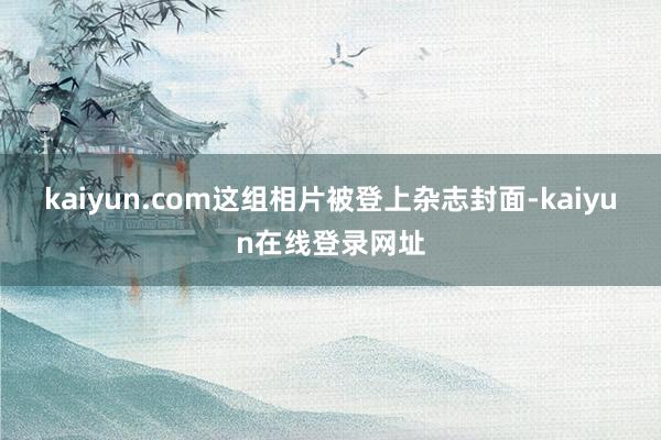 kaiyun.com这组相片被登上杂志封面-kaiyun在线登录网址