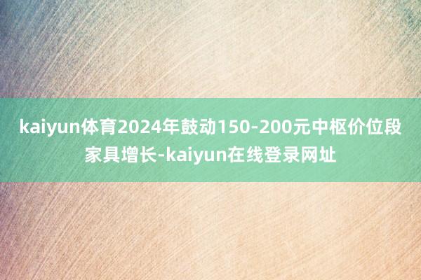 kaiyun体育2024年鼓动150-200元中枢价位段家具增长-kaiyun在线登录网址