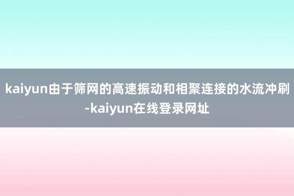 kaiyun由于筛网的高速振动和相聚连接的水流冲刷-kaiyun在线登录网址