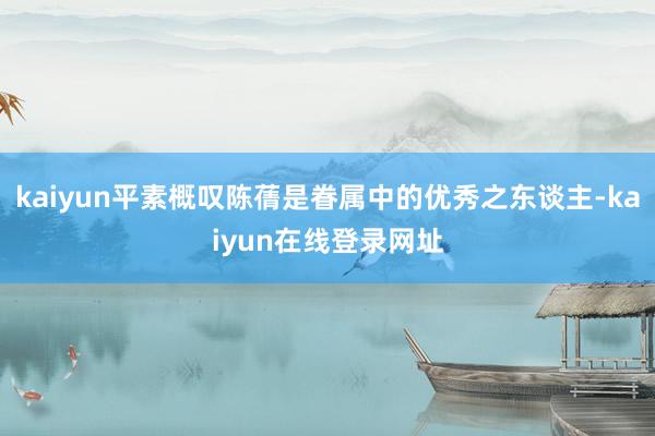 kaiyun平素概叹陈蒨是眷属中的优秀之东谈主-kaiyun在线登录网址