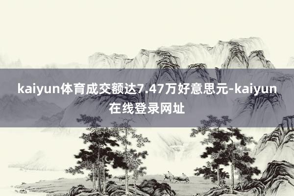 kaiyun体育成交额达7.47万好意思元-kaiyun在线登录网址