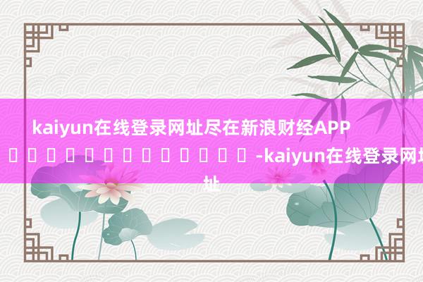 kaiyun在线登录网址尽在新浪财经APP            													-kaiyun在线登录网址