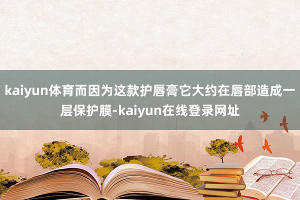 kaiyun体育而因为这款护唇膏它大约在唇部造成一层保护膜-kaiyun在线登录网址