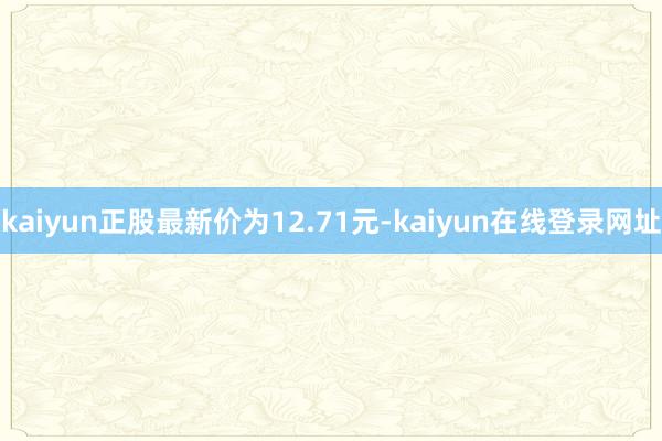 kaiyun正股最新价为12.71元-kaiyun在线登录网址