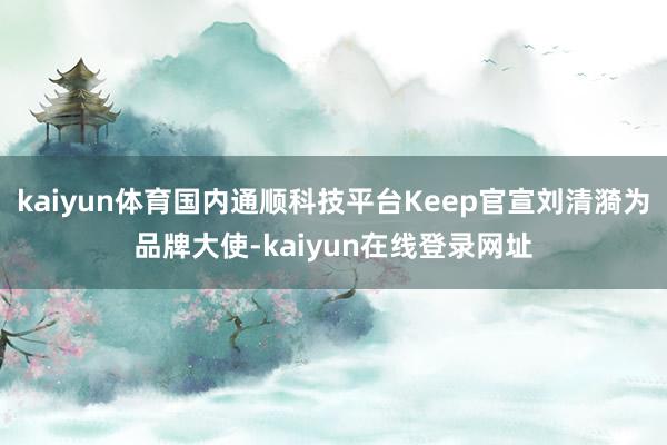 kaiyun体育国内通顺科技平台Keep官宣刘清漪为品牌大使-kaiyun在线登录网址