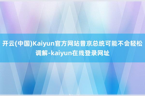 开云(中国)Kaiyun官方网站普京总统可能不会轻松调解-kaiyun在线登录网址