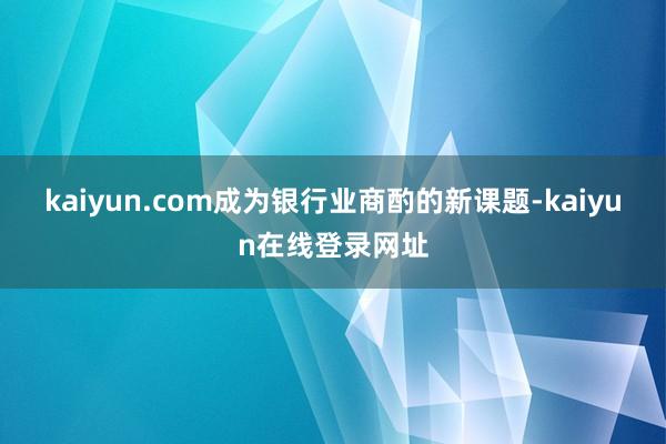 kaiyun.com成为银行业商酌的新课题-kaiyun在线登录网址