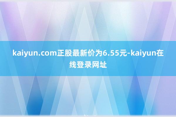 kaiyun.com正股最新价为6.55元-kaiyun在线登录网址