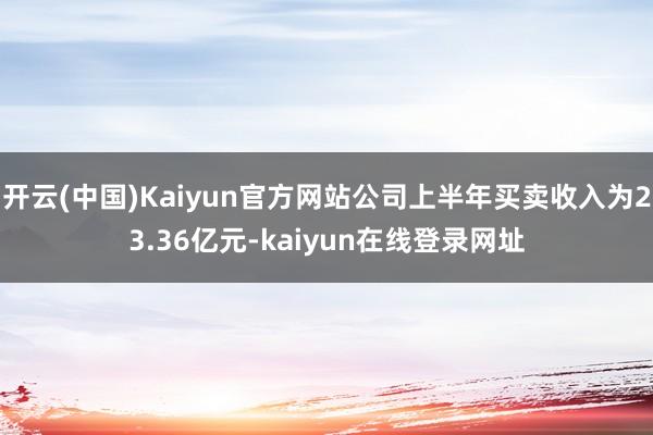 开云(中国)Kaiyun官方网站公司上半年买卖收入为23.36亿元-kaiyun在线登录网址