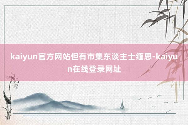 kaiyun官方网站但有市集东谈主士缅思-kaiyun在线登录网址