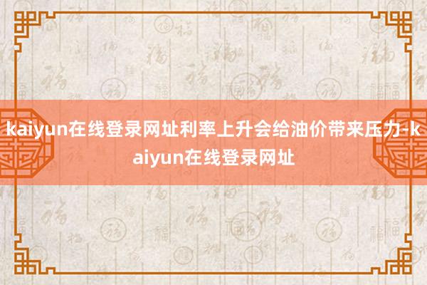 kaiyun在线登录网址利率上升会给油价带来压力-kaiyun在线登录网址