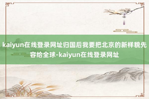 kaiyun在线登录网址归国后我要把北京的新样貌先容给全球-kaiyun在线登录网址