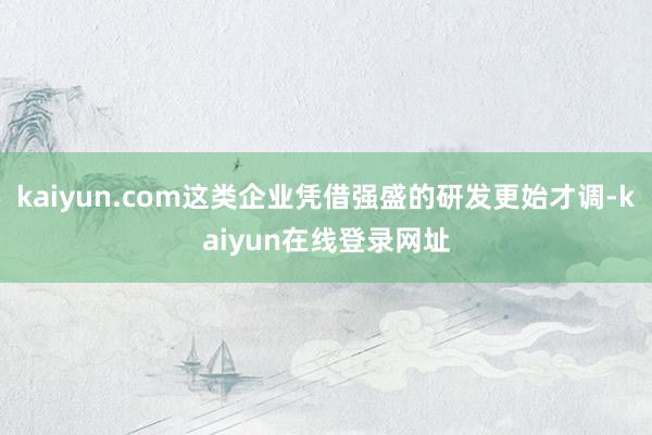 kaiyun.com这类企业凭借强盛的研发更始才调-kaiyun在线登录网址