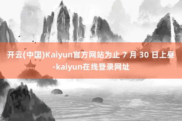 开云(中国)Kaiyun官方网站为止 7 月 30 日上昼-kaiyun在线登录网址