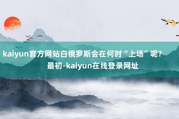 kaiyun官方网站白俄罗斯会在何时“上场”呢？        最初-kaiyun在线登录网址